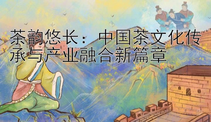 茶韵悠长：中国茶文化传承与产业融合新篇章