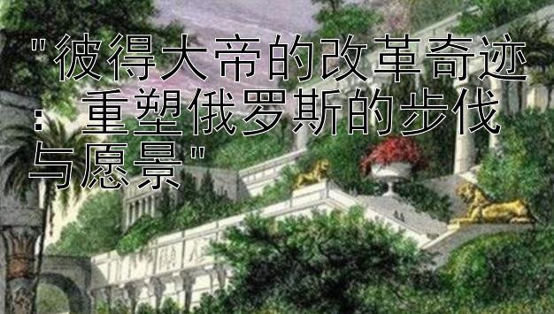 彼得大帝的改革奇迹：重塑俄罗斯的步伐与愿景