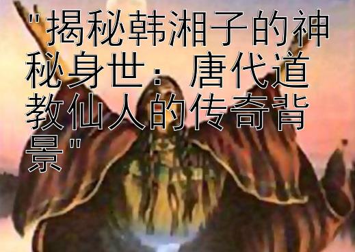 揭秘韩湘子的神秘身世：唐代道教仙人的传奇背景