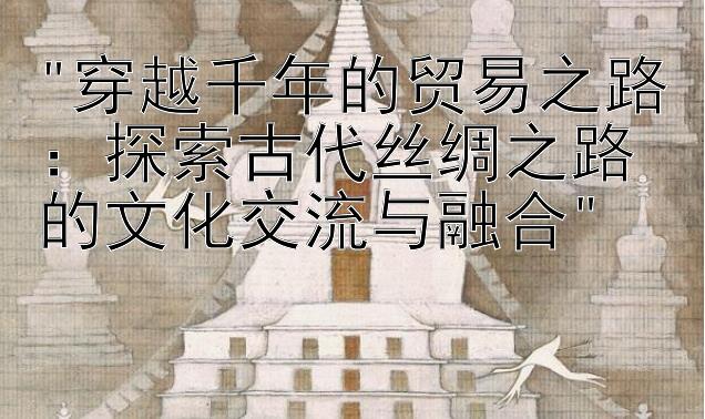 穿越千年的贸易之路：探索古代丝绸之路的文化交流与融合