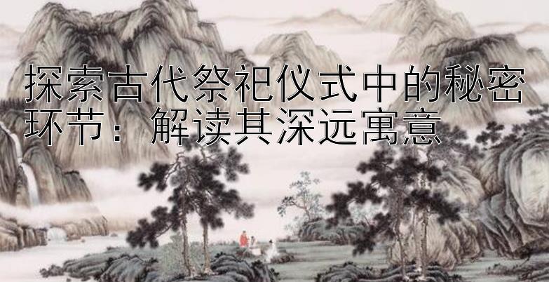 探索古代祭祀仪式中的秘密环节：解读其深远寓意