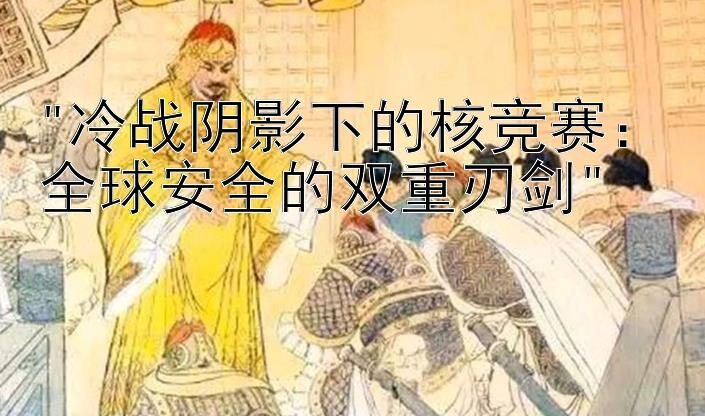 冷战阴影下的核竞赛：全球安全的双重刃剑