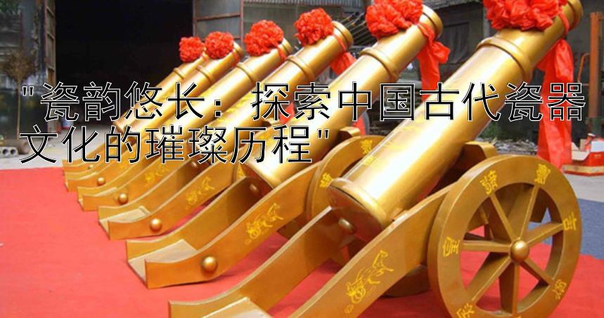 瓷韵悠长：探索中国古代瓷器文化的璀璨历程