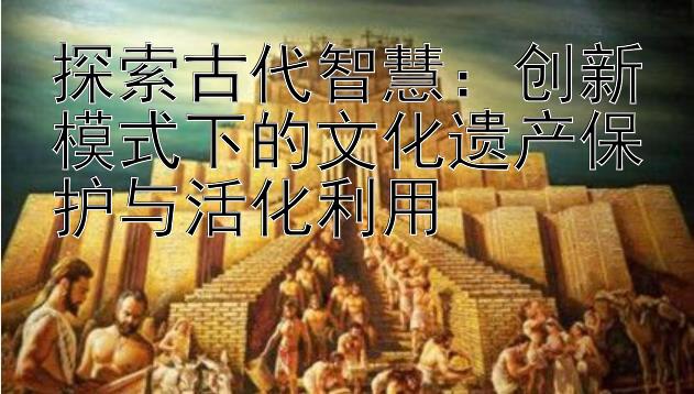 探索古代智慧：创新模式下的文化遗产保护与活化利用