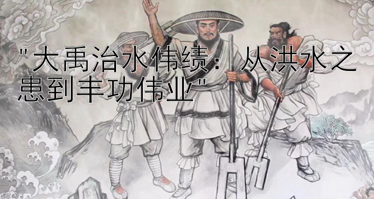 大禹治水伟绩：从洪水之患到丰功伟业