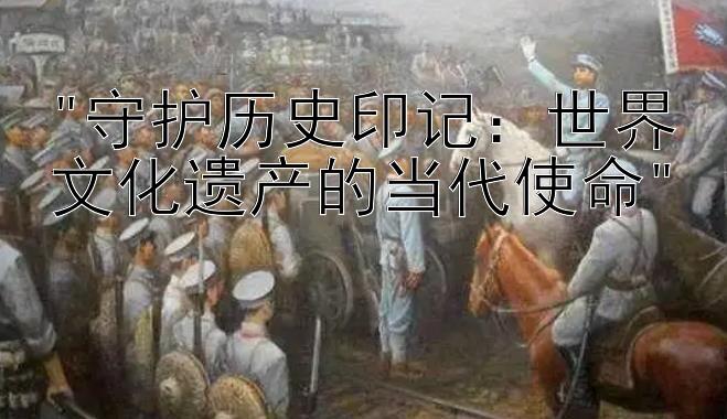 守护历史印记：世界文化遗产的当代使命