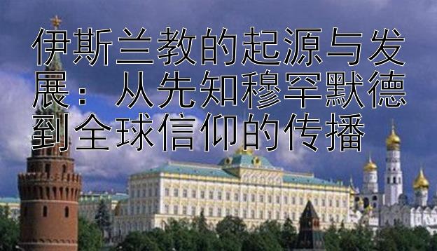 伊斯兰教的起源与发展：从先知穆罕默德到全球信仰的传播