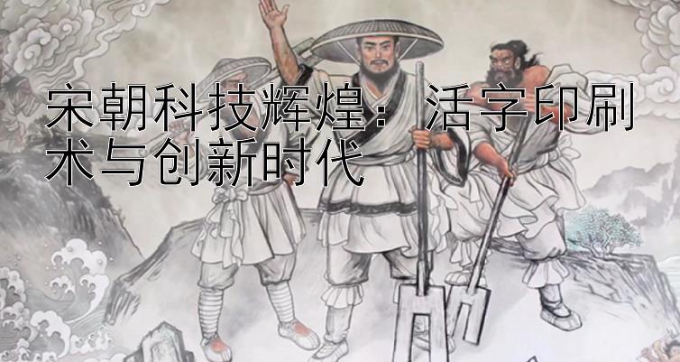 宋朝科技辉煌：活字印刷术与创新时代