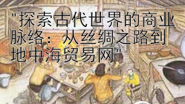 探索古代世界的商业脉络：从丝绸之路到地中海贸易网