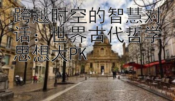 跨越时空的智慧对话：世界古代哲学思想大PK