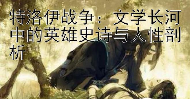 特洛伊战争：文学长河中的英雄史诗与人性剖析