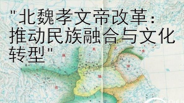 北魏孝文帝改革：推动民族融合与文化转型