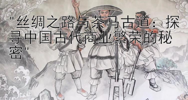 丝绸之路与茶马古道：探寻中国古代商业繁荣的秘密