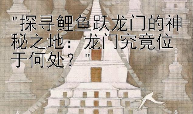 探寻鲤鱼跃龙门的神秘之地：龙门究竟位于何处？