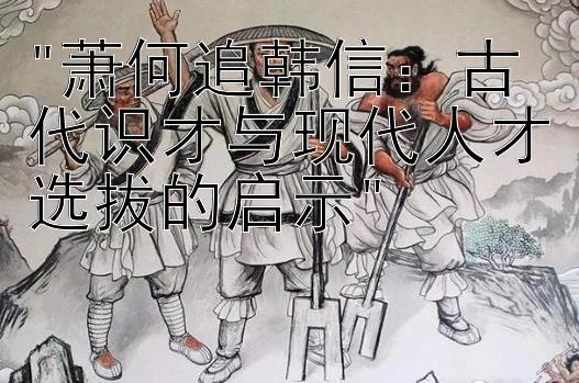 萧何追韩信：古代识才与现代人才选拔的启示