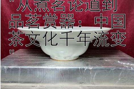 从煮茗论道到品茗赏器：中国茶文化千年流变