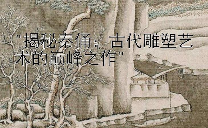 揭秘秦俑：古代雕塑艺术的巅峰之作