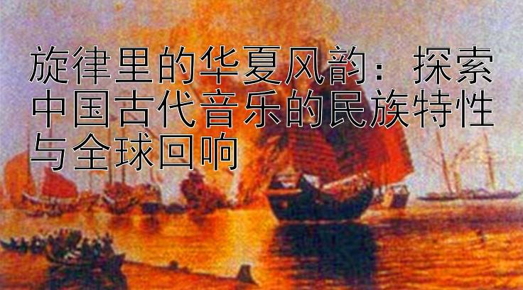 旋律里的华夏风韵：探索中国古代音乐的民族特性与全球回响