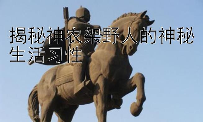 揭秘神农架野人的神秘生活习性