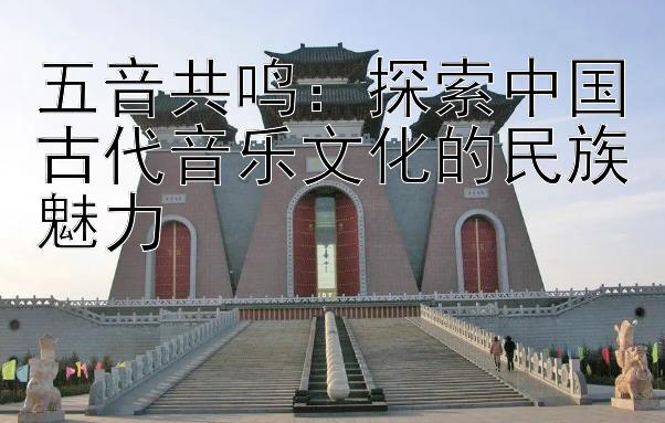 五音共鸣：探索中国古代音乐文化的民族魅力