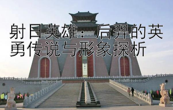 射日英雄：后羿的英勇传说与形象探析