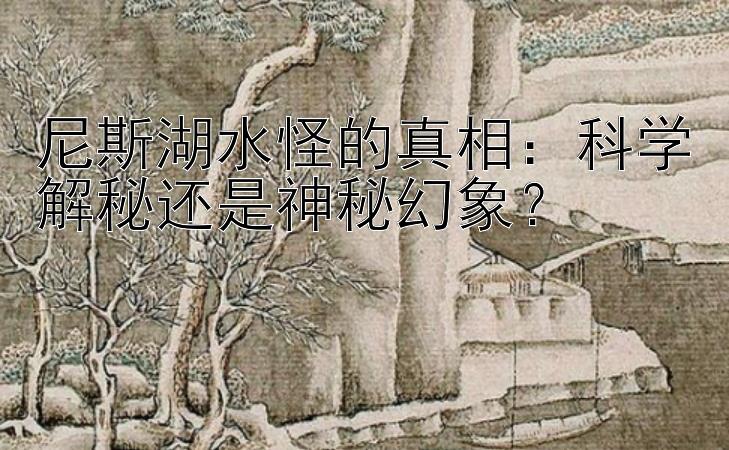 尼斯湖水怪的真相：科学解秘还是神秘幻象？