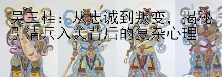 吴三桂：从忠诚到叛变，揭秘引清兵入关背后的复杂心理