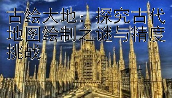 古绘大地：探究古代地图绘制之谜与精度挑战