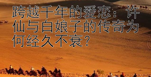 跨越千年的爱恋：许仙与白娘子的传奇为何经久不衰？