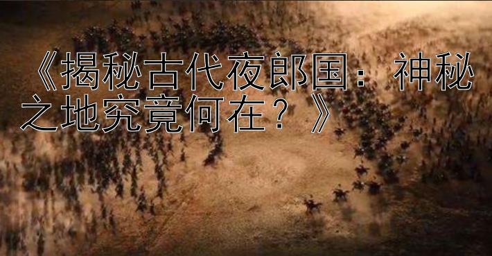 《揭秘古代夜郎国：神秘之地究竟何在？》