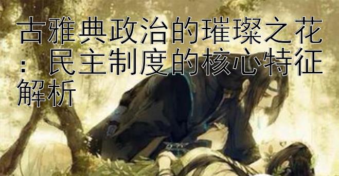 古雅典政治的璀璨之花：民主制度的核心特征解析