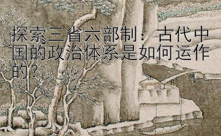 探索三省六部制：古代中国的政治体系是如何运作的？