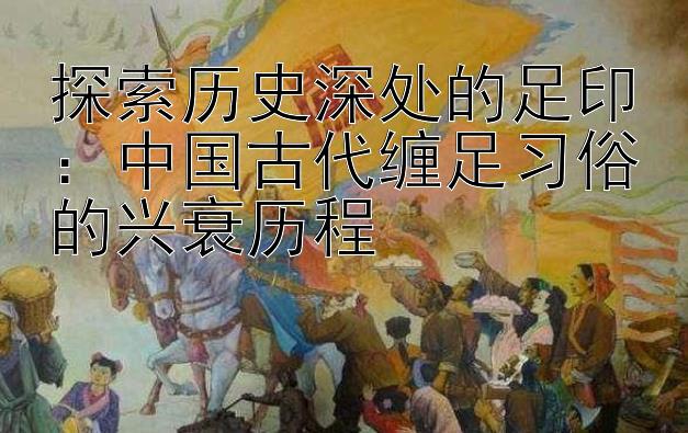 探索历史深处的足印：中国古代缠足习俗的兴衰历程