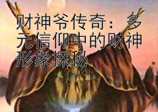 财神爷传奇：多元信仰中的财神形象探秘