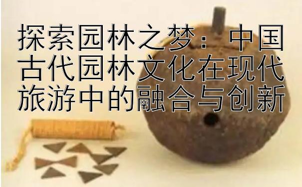 探索园林之梦：中国古代园林文化在现代旅游中的融合与创新