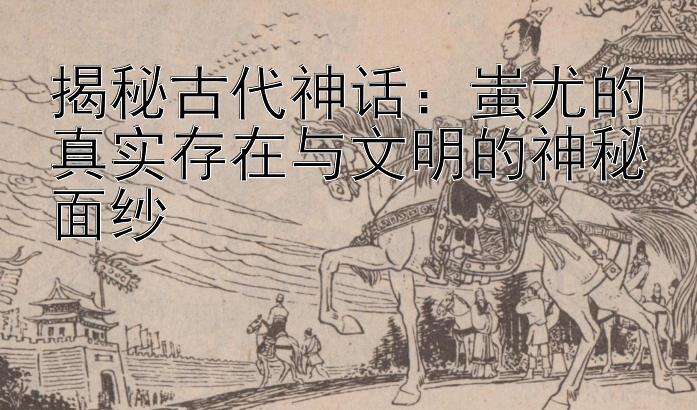 揭秘古代神话：蚩尤的真实存在与文明的神秘面纱