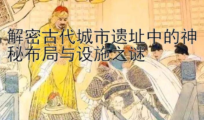 解密古代城市遗址中的神秘布局与设施之谜