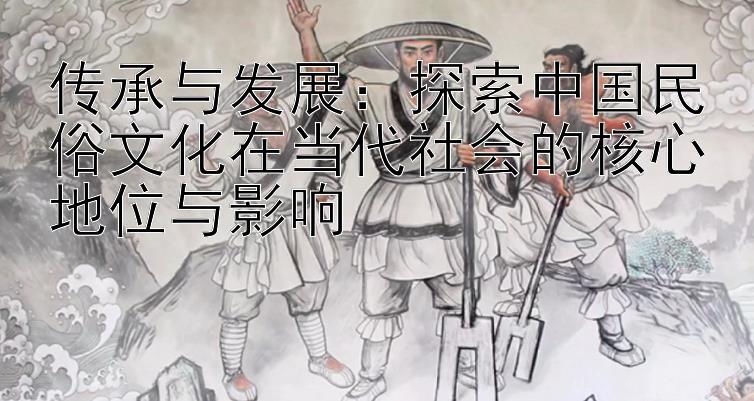 传承与发展：探索中国民俗文化在当代社会的核心地位与影响