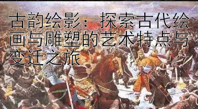 古韵绘影：探索古代绘画与雕塑的艺术特点与变迁之旅