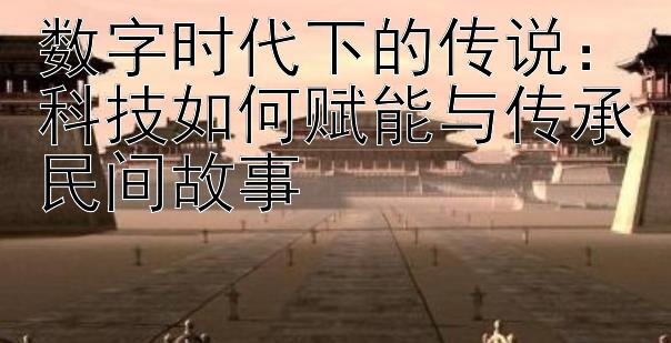 数字时代下的传说：科技如何赋能与传承民间故事