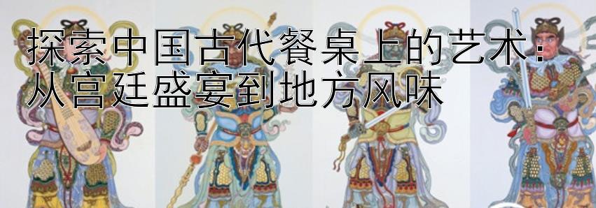 探索中国古代餐桌上的艺术：从宫廷盛宴到地方风味