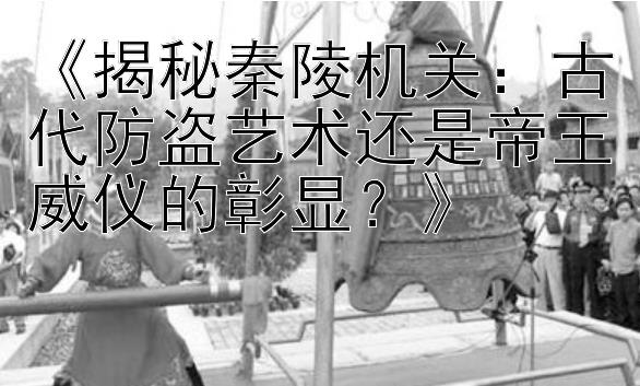 《揭秘秦陵机关：古代防盗艺术还是帝王威仪的彰显？》