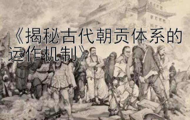 《揭秘古代朝贡体系的运作机制》