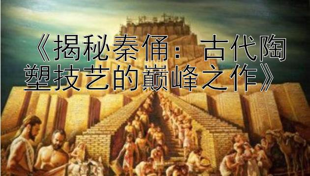 《揭秘秦俑：古代陶塑技艺的巅峰之作》