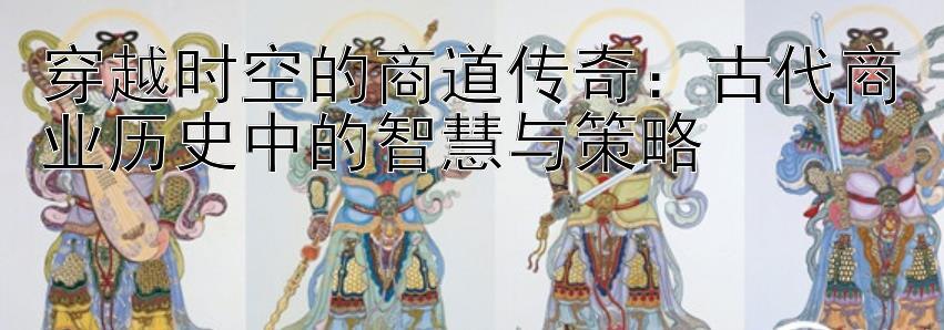 穿越时空的商道传奇：古代商业历史中的智慧与策略