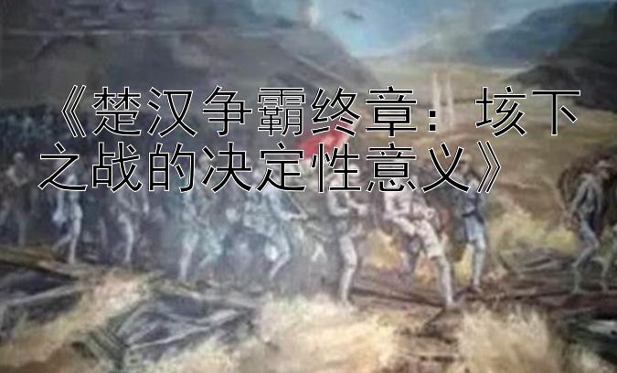 《楚汉争霸终章：垓下之战的决定性意义》