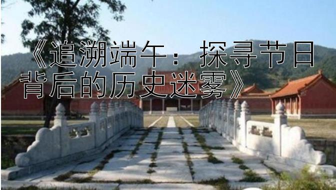 《追溯端午：探寻节日背后的历史迷雾》