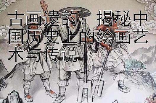 大发回血上岸最稳计划    古画遗韵：揭秘中国历史上的绘画艺术与传说