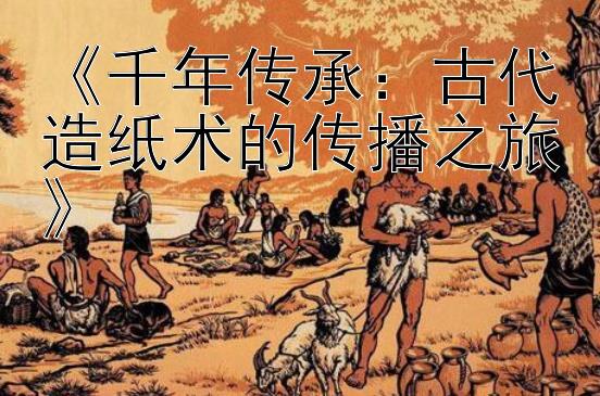 《千年传承：古代造纸术的传播之旅》