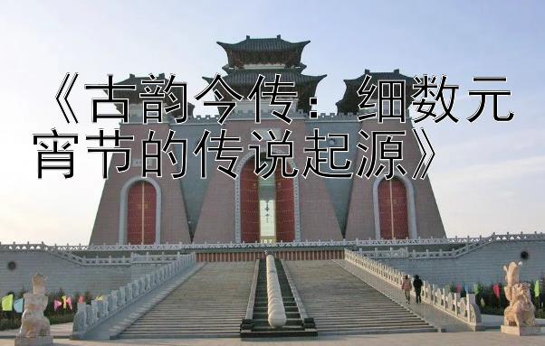 《古韵今传：细数元宵节的传说起源》